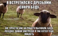 Я встретился с друзьями, скоро буду ой...прости зай, на работу вызвали, буду поздно, давай завтра.Но я так хотел тебя увидеть