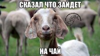 сказал что зайдет на чай