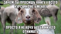 Зачем ты просишь книгу у всего курса, но не у меня? Просто я не хочу у тебя ничего отнимать