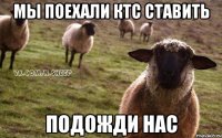 мы поехали КТС ставить подожди нас