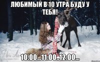 Любимый в 10 утра буду у тебя! 10:00...11:00..12:00...