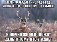 Тем кто угадает число,от 1 до 30,на телефон положу 100 рублей) Конечно же он положит деньги тому, кто угадает