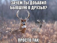 Зачем ты добавил бывшую в друзья? Просто так.