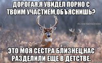 Дорогая,я увидел порно с твоим участием,объяснишь? Это моя сестра близнец,нас разделили еще в детстве.