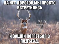 Да нет дорогой,мы просто встретились и зашли погреться в подъезд.