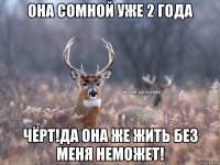 она сомной уже 2 года чёрт!да она же жить без меня неможет!