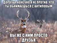 Дорогая, конечно я не против, что ты обнимаешься с антиповым Вы же с ним просто друзья