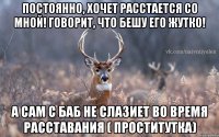 Постоянно, хочет расстается со мной! Говорит, что бешу его жутко! а сам с баб не слазиет во время расставания ( проститутка)