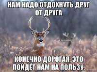 нам надо отдохнуть друг от друга конечно дорогая, это пойдёт нам на пользу.