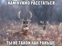 НАМ НУЖНО РАССТАТЬСЯ ТЫ НЕ ТАКОЙ КАК РАНЬШЕ.