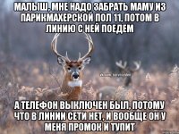 МАЛЫШ, МНЕ НАДО ЗАБРАТЬ МАМУ ИЗ ПАРИКМАХЕРСКОЙ ПОЛ 11, ПОТОМ В ЛИНИЮ С НЕЙ ПОЕДЕМ А ТЕЛЕФОН ВЫКЛЮЧЕН БЫЛ, ПОТОМУ ЧТО В ЛИНИИ СЕТИ НЕТ, И ВООБЩЕ ОН У МЕНЯ ПРОМОК И ТУПИТ