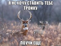 я не хочу ставить тебе тройку поучи еще