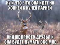 ну и что, что она идет на хоккей с кучей парней они же просто друзья и она будет думать обо мне