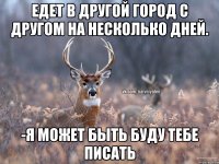 едет в другой город с другом на несколько дней. -я может быть буду тебе писать