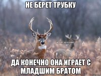 не берет трубку да конечно она играет с младшим братом