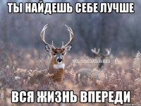 ты найдешь себе лучше вся жизнь впереди