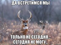 Да встретимся мы только не сегодня... Сегодня не могу...