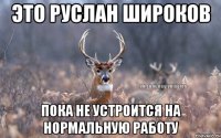 это руслан широков пока не устроится на нормальную работу