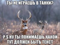 Ты не играешь в Танки? P.S ну ты понимаешь какой тут должен быть текст