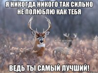 Я никогда никого так сильно не полюблю как тебя ведь ты самый лучший!