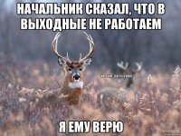 Начальник сказал, что в выходные не работаем Я ему верю