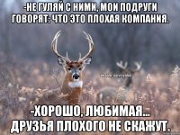 -Не гуляй с ними, мои подруги говорят: что это плохая компания. -Хорошо, любимая... друзья плохого не скажут.