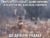 Милый, я ночевала с двумя парнями и подругой, мы всю ночь говорили Да, да верю, родная