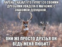 Парень сказал,что гуляет со своими друзьями.Увидела в магазине с знакомой девушкой... Они же просто друзья.Он ведь меня любит)