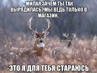 -Милая,зачем ты так вырядилась?Мы ведь только в магазин.. -Это я для тебя стараюсь.