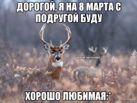 Дорогой, я на 8 марта с подругой буду Хорошо любимая:*