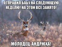 Отправил бабу на следующую неделю! На этой все занято! Молодец, Андрюха!