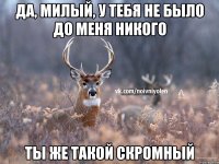 Да, милый, у тебя не было до меня никого Ты же такой скромный