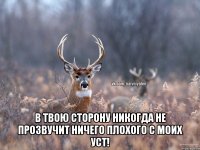  В твою сторону никогда не прозвучит ничего плохого с моих уст!