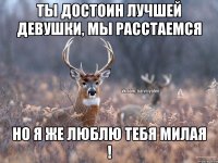 Ты достоин лучшей девушки, мы расстаемся Но я же люблю тебя милая !