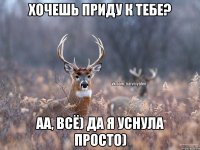 Хочешь приду к тебе? Аа, всё) Да я уснула просто)