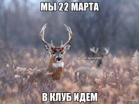 Мы 22 марта В клуб идем