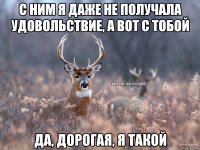 С ним я даже не получала удовольствие, а вот с тобой Да, дорогая, я такой