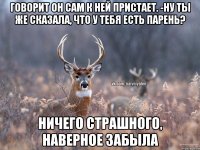 говорит он сам к ней пристает. -ну ты же сказала, что у тебя есть парень? ничего страшного, наверное забыла