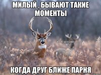 милый , бывают такие моменты когда друг ближе парня