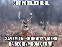 30 пропущенных. Зачем ты звонил? У меня на бесшумном стоял.