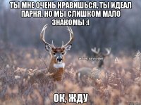 Ты мне очень нравишься, ты идеал парня, но мы слишком мало знакомы :( Ок, жду