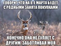 Говорит что на 8-е марта будет с родными занята покупками Конечно она не гуляет с другим, заботливая моя