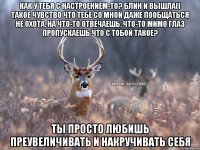 Как у тебя с настроением-то? Блин и вышла(( Такое чувство что тебе со мной даже пообщаться не охота, на что-то отвечаешь, что-то мимо глаз пропускаешь Что с тобой такое? Ты просто любишь преувеличивать и накручивать себя