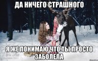 Да ничего страшного Я же понимаю что ты просто заболела