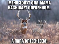 Меня зовут Оля, мама называет оленёнком.. а папа ОЛЕЕЕНЕЕЕМ!