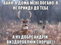 Ваня, я дома мені погано, я не прийду до тебе а ну добре Андрій, виздоровлюй скорше))