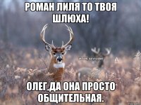 Роман лиля то твоя шлюха! олег,да она просто общительная.