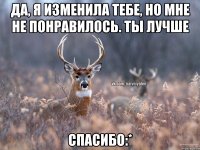 Да, я изменила тебе, но мне не понравилось. Ты лучше Спасибо:*