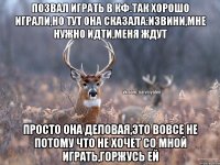 позвал играть в кф.Так хорошо играли,но тут она сказала:извини,мне нужно идти,меня ждут просто она деловая,это вовсе не потому что не хочет со мной играть,горжусь ей