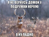 я не вернусь домой,У подружки ночую А ну ладно